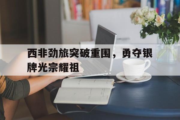 开云体育网页版-西非劲旅突破重围，勇夺银牌光宗耀祖