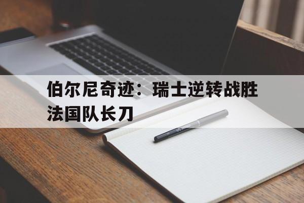 开云体育电脑版-包含伯尔尼奇迹：瑞士逆转战胜法国队长刀的词条